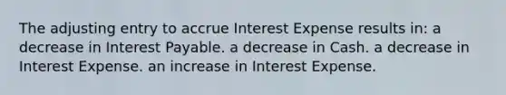 The adjusting entry to accrue Interest Expense results in: a decrease in Interest Payable. a decrease in Cash. a decrease in Interest Expense. an increase in Interest Expense.