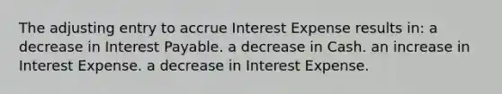 The adjusting entry to accrue Interest Expense results in: a decrease in Interest Payable. a decrease in Cash. an increase in Interest Expense. a decrease in Interest Expense.