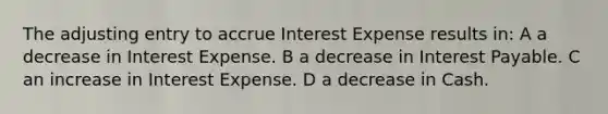 The adjusting entry to accrue Interest Expense results in: A a decrease in Interest Expense. B a decrease in Interest Payable. C an increase in Interest Expense. D a decrease in Cash.