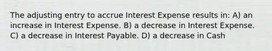 The adjusting entry to accrue Interest Expense results in: A) an increase in Interest Expense. B) a decrease in Interest Expense. C) a decrease in Interest Payable. D) a decrease in Cash