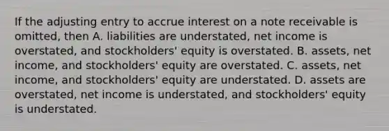 If the adjusting entry to accrue interest on a note receivable is​ omitted, then A. liabilities are​ understated, net income is​ overstated, and​ stockholders' equity is overstated. B. ​assets, net​ income, and​ stockholders' equity are overstated. C. ​assets, net​ income, and​ stockholders' equity are understated. D. assets are​ overstated, net income is​ understated, and​ stockholders' equity is understated.