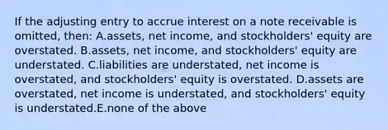 If the adjusting entry to accrue interest on a note receivable is omitted, then: A.assets, net income, and stockholders' equity are overstated. B.assets, net income, and stockholders' equity are understated. C.liabilities are understated, net income is overstated, and stockholders' equity is overstated. D.assets are overstated, net income is understated, and stockholders' equity is understated.E.none of the above