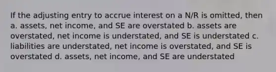 If the adjusting entry to accrue interest on a N/R is omitted, then a. assets, net income, and SE are overstated b. assets are overstated, net income is understated, and SE is understated c. liabilities are understated, net income is overstated, and SE is overstated d. assets, net income, and SE are understated