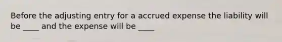 Before the adjusting entry for a accrued expense the liability will be ____ and the expense will be ____