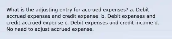 What is the adjusting entry for accrued expenses? a. Debit accrued expenses and credit expense. b. Debit expenses and credit accrued expense c. Debit expenses and credit income d. No need to adjust accrued expense.