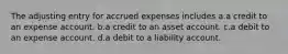 The adjusting entry for accrued expenses includes a.a credit to an expense account. b.a credit to an asset account. c.a debit to an expense account. d.a debit to a liability account.