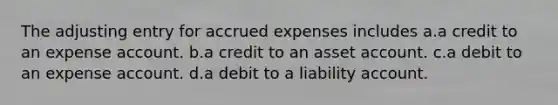 The adjusting entry for accrued expenses includes a.a credit to an expense account. b.a credit to an asset account. c.a debit to an expense account. d.a debit to a liability account.