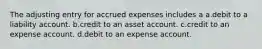 The adjusting entry for accrued expenses includes a a.debit to a liability account. b.credit to an asset account. c.credit to an expense account. d.debit to an expense account.