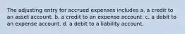 The adjusting entry for accrued expenses includes a. a credit to an asset account. b. a credit to an expense account. c. a debit to an expense account. d. a debit to a liability account.