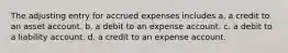 The adjusting entry for accrued expenses includes a. a credit to an asset account. b. a debit to an expense account. c. a debit to a liability account. d. a credit to an expense account.