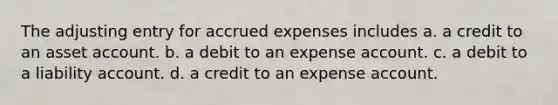 The adjusting entry for accrued expenses includes a. a credit to an asset account. b. a debit to an expense account. c. a debit to a liability account. d. a credit to an expense account.