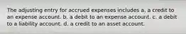 The adjusting entry for accrued expenses includes a. a credit to an expense account. b. a debit to an expense account. c. a debit to a liability account. d. a credit to an asset account.