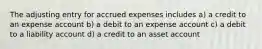 The adjusting entry for accrued expenses includes a) a credit to an expense account b) a debit to an expense account c) a debit to a liability account d) a credit to an asset account