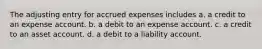 The adjusting entry for accrued expenses includes a. a credit to an expense account. b. a debit to an expense account. c. a credit to an asset account. d. a debit to a liability account.