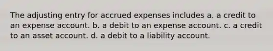 The adjusting entry for <a href='https://www.questionai.com/knowledge/k9VEJdeAZk-accrued-expenses' class='anchor-knowledge'>accrued expenses</a> includes a. a credit to an expense account. b. a debit to an expense account. c. a credit to an asset account. d. a debit to a liability account.