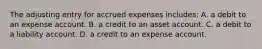 The adjusting entry for accrued expenses includes: A. a debit to an expense account. B. a credit to an asset account. C. a debit to a liability account. D. a credit to an expense account.