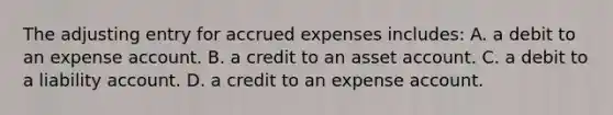 The adjusting entry for accrued expenses includes: A. a debit to an expense account. B. a credit to an asset account. C. a debit to a liability account. D. a credit to an expense account.