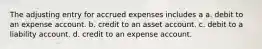 The adjusting entry for accrued expenses includes a a. debit to an expense account. b. credit to an asset account. c. debit to a liability account. d. credit to an expense account.