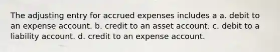 The adjusting entry for accrued expenses includes a a. debit to an expense account. b. credit to an asset account. c. debit to a liability account. d. credit to an expense account.