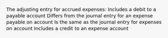 The adjusting entry for accrued expenses: Includes a debit to a payable account Differs from the journal entry for an expense payable on account Is the same as the journal entry for expenses on account Includes a credit to an expense account