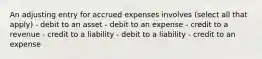 An adjusting entry for accrued expenses involves (select all that apply) - debit to an asset - debit to an expense - credit to a revenue - credit to a liability - debit to a liability - credit to an expense