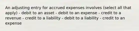 An adjusting entry for accrued expenses involves (select all that apply) - debit to an asset - debit to an expense - credit to a revenue - credit to a liability - debit to a liability - credit to an expense