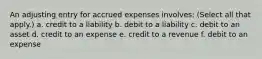 An adjusting entry for accrued expenses involves: (Select all that apply.) a. credit to a liability b. debit to a liability c. debit to an asset d. credit to an expense e. credit to a revenue f. debit to an expense