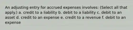 An adjusting entry for accrued expenses involves: (Select all that apply.) a. credit to a liability b. debit to a liability c. debit to an asset d. credit to an expense e. credit to a revenue f. debit to an expense