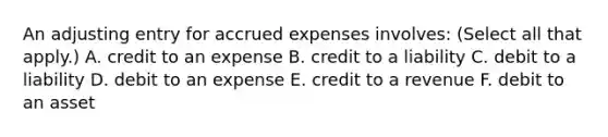 An adjusting entry for accrued expenses involves: (Select all that apply.) A. credit to an expense B. credit to a liability C. debit to a liability D. debit to an expense E. credit to a revenue F. debit to an asset