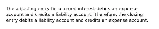 The adjusting entry for accrued interest debits an expense account and credits a liability account. Therefore, the closing entry debits a liability account and credits an expense account.