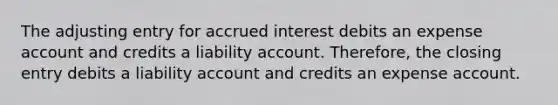 The adjusting entry for accrued interest debits an expense account and credits a liability account. Therefore, the closing entry debits a liability account and credits an expense account.​