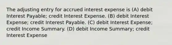 The adjusting entry for accrued interest expense is (A) debit Interest Payable; credit Interest Expense. (B) debit Interest Expense; credit Interest Payable. (C) debit Interest Expense; credit Income Summary. (D) debit Income Summary; credit Interest Expense