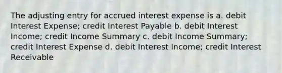 The adjusting entry for accrued interest expense is a. debit Interest Expense; credit Interest Payable b. debit Interest Income; credit Income Summary c. debit Income Summary; credit Interest Expense d. debit Interest Income; credit Interest Receivable