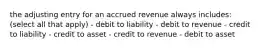 the adjusting entry for an accrued revenue always includes: (select all that apply) - debit to liability - debit to revenue - credit to liability - credit to asset - credit to revenue - debit to asset