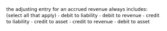 the adjusting entry for an accrued revenue always includes: (select all that apply) - debit to liability - debit to revenue - credit to liability - credit to asset - credit to revenue - debit to asset