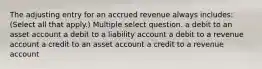 The adjusting entry for an accrued revenue always includes: (Select all that apply.) Multiple select question. a debit to an asset account a debit to a liability account a debit to a revenue account a credit to an asset account a credit to a revenue account