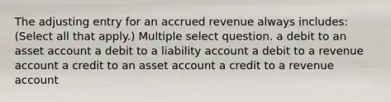 The adjusting entry for an accrued revenue always includes: (Select all that apply.) Multiple select question. a debit to an asset account a debit to a liability account a debit to a revenue account a credit to an asset account a credit to a revenue account