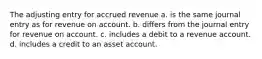 The adjusting entry for accrued revenue a. is the same journal entry as for revenue on account. b. differs from the journal entry for revenue on account. c. includes a debit to a revenue account. d. includes a credit to an asset account.