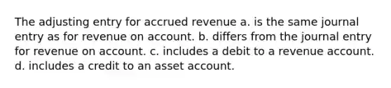 The adjusting entry for accrued revenue a. is the same journal entry as for revenue on account. b. differs from the journal entry for revenue on account. c. includes a debit to a revenue account. d. includes a credit to an asset account.