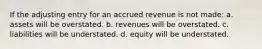 If the adjusting entry for an accrued revenue is not made: a. assets will be overstated. b. revenues will be overstated. c. liabilities will be understated. d. equity will be understated.