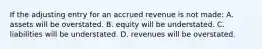 If the adjusting entry for an accrued revenue is not made: A. assets will be overstated. B. equity will be understated. C. liabilities will be understated. D. revenues will be overstated.