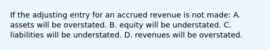 If the adjusting entry for an accrued revenue is not made: A. assets will be overstated. B. equity will be understated. C. liabilities will be understated. D. revenues will be overstated.