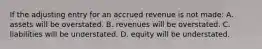 If the adjusting entry for an accrued revenue is not made: A. assets will be overstated. B. revenues will be overstated. C. liabilities will be understated. D. equity will be understated.