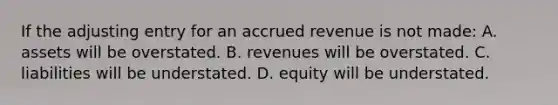 If the adjusting entry for an accrued revenue is not made: A. assets will be overstated. B. revenues will be overstated. C. liabilities will be understated. D. equity will be understated.