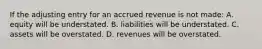 If the adjusting entry for an accrued revenue is not made: A. equity will be understated. B. liabilities will be understated. C. assets will be overstated. D. revenues will be overstated.