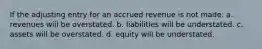 If the adjusting entry for an accrued revenue is not made: a. revenues will be overstated. b. liabilities will be understated. c. assets will be overstated. d. equity will be understated.