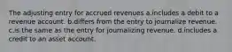 The adjusting entry for accrued revenues a.includes a debit to a revenue account. b.differs from the entry to journalize revenue. c.is the same as the entry for journalizing revenue. d.includes a credit to an asset account.