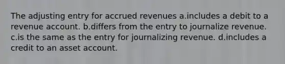 The adjusting entry for accrued revenues a.includes a debit to a revenue account. b.differs from the entry to journalize revenue. c.is the same as the entry for journalizing revenue. d.includes a credit to an asset account.