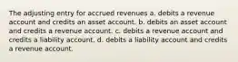 The adjusting entry for accrued revenues a. debits a revenue account and credits an asset account. b. debits an asset account and credits a revenue account. c. debits a revenue account and credits a liability account. d. debits a liability account and credits a revenue account.