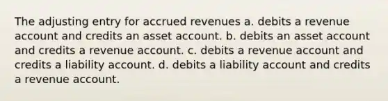 The adjusting entry for <a href='https://www.questionai.com/knowledge/kn2f44zqYV-accrued-revenues' class='anchor-knowledge'>accrued revenues</a> a. debits a revenue account and credits an asset account. b. debits an asset account and credits a revenue account. c. debits a revenue account and credits a liability account. d. debits a liability account and credits a revenue account.